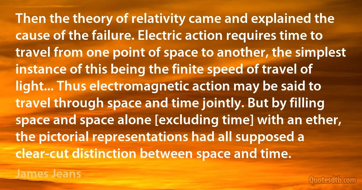 Then the theory of relativity came and explained the cause of the failure. Electric action requires time to travel from one point of space to another, the simplest instance of this being the finite speed of travel of light... Thus electromagnetic action may be said to travel through space and time jointly. But by filling space and space alone [excluding time] with an ether, the pictorial representations had all supposed a clear-cut distinction between space and time. (James Jeans)