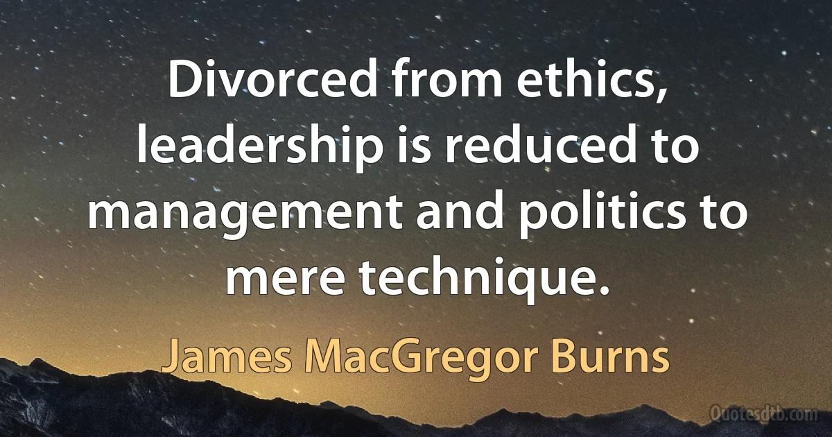 Divorced from ethics, leadership is reduced to management and politics to mere technique. (James MacGregor Burns)