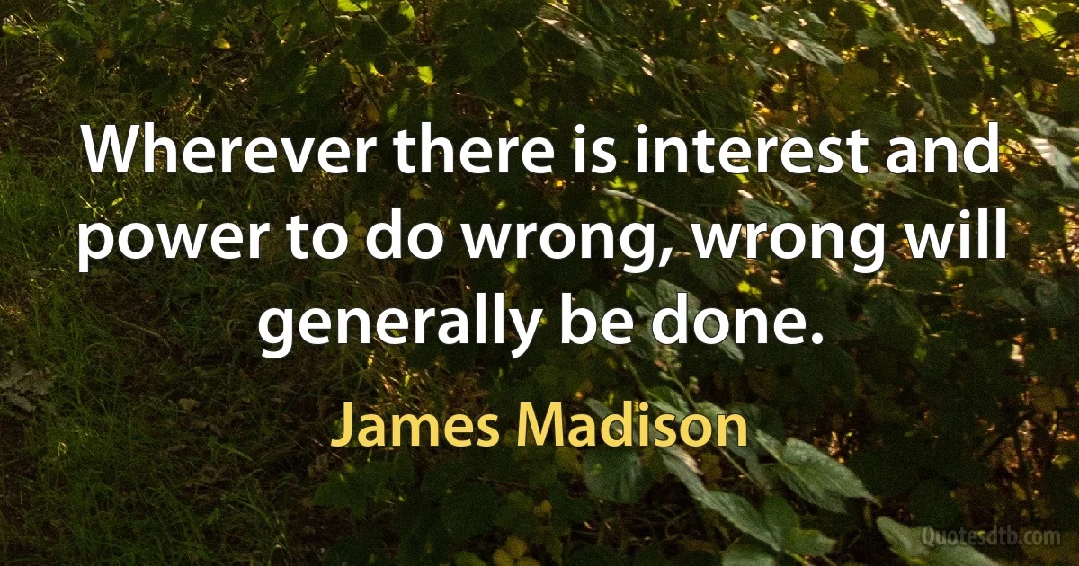 Wherever there is interest and power to do wrong, wrong will generally be done. (James Madison)