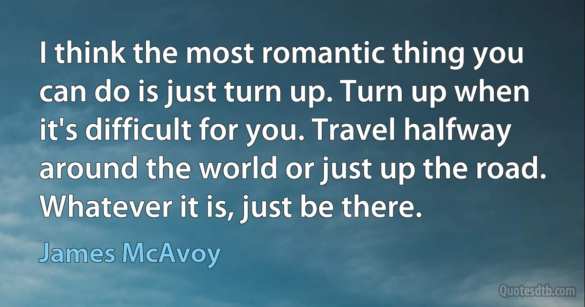 I think the most romantic thing you can do is just turn up. Turn up when it's difficult for you. Travel halfway around the world or just up the road. Whatever it is, just be there. (James McAvoy)