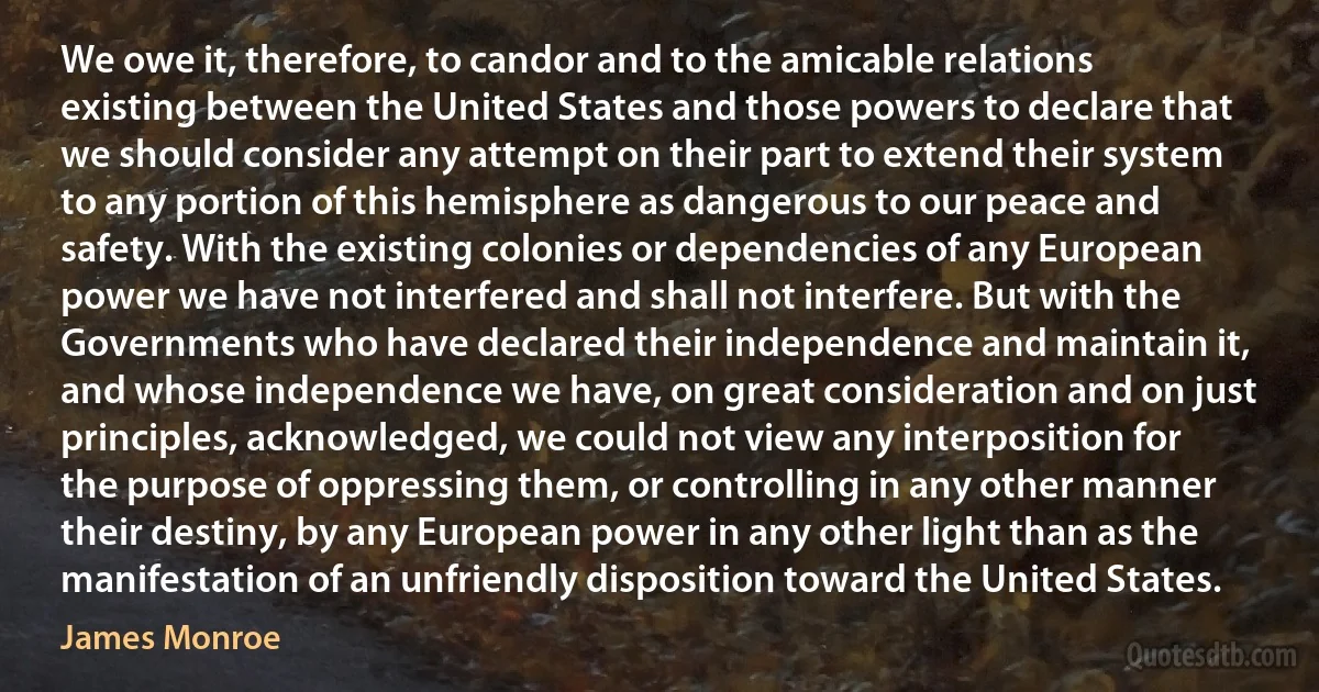 We owe it, therefore, to candor and to the amicable relations existing between the United States and those powers to declare that we should consider any attempt on their part to extend their system to any portion of this hemisphere as dangerous to our peace and safety. With the existing colonies or dependencies of any European power we have not interfered and shall not interfere. But with the Governments who have declared their independence and maintain it, and whose independence we have, on great consideration and on just principles, acknowledged, we could not view any interposition for the purpose of oppressing them, or controlling in any other manner their destiny, by any European power in any other light than as the manifestation of an unfriendly disposition toward the United States. (James Monroe)