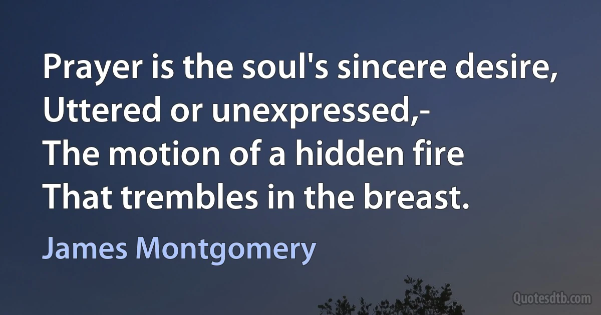 Prayer is the soul's sincere desire,
Uttered or unexpressed,-
The motion of a hidden fire
That trembles in the breast. (James Montgomery)