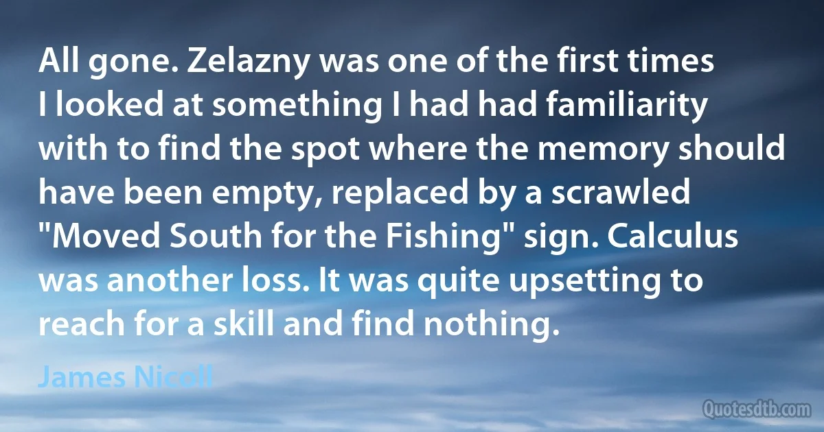 All gone. Zelazny was one of the first times I looked at something I had had familiarity with to find the spot where the memory should have been empty, replaced by a scrawled "Moved South for the Fishing" sign. Calculus was another loss. It was quite upsetting to reach for a skill and find nothing. (James Nicoll)