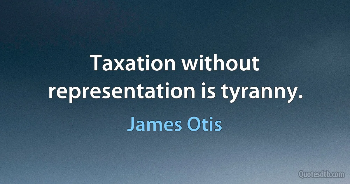 Taxation without representation is tyranny. (James Otis)