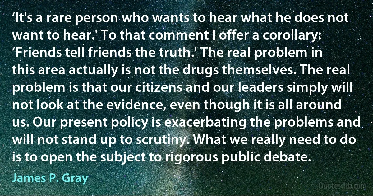 ‘It's a rare person who wants to hear what he does not want to hear.' To that comment I offer a corollary: ‘Friends tell friends the truth.' The real problem in this area actually is not the drugs themselves. The real problem is that our citizens and our leaders simply will not look at the evidence, even though it is all around us. Our present policy is exacerbating the problems and will not stand up to scrutiny. What we really need to do is to open the subject to rigorous public debate. (James P. Gray)