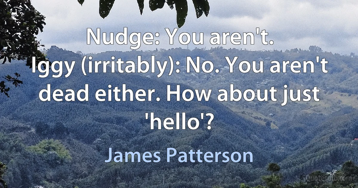 Nudge: You aren't.
Iggy (irritably): No. You aren't dead either. How about just 'hello'? (James Patterson)