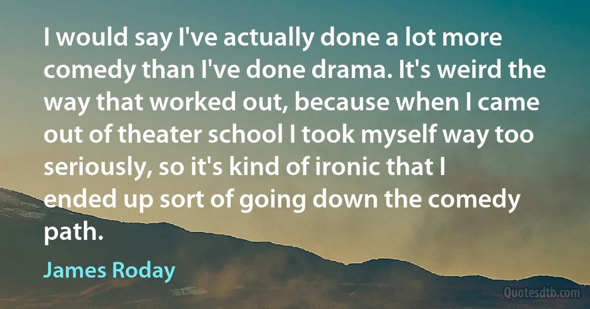 I would say I've actually done a lot more comedy than I've done drama. It's weird the way that worked out, because when I came out of theater school I took myself way too seriously, so it's kind of ironic that I ended up sort of going down the comedy path. (James Roday)