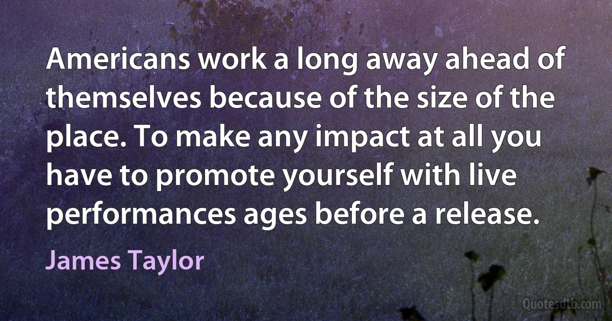 Americans work a long away ahead of themselves because of the size of the place. To make any impact at all you have to promote yourself with live performances ages before a release. (James Taylor)