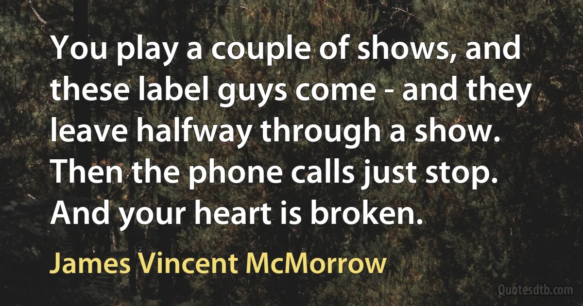 You play a couple of shows, and these label guys come - and they leave halfway through a show. Then the phone calls just stop. And your heart is broken. (James Vincent McMorrow)