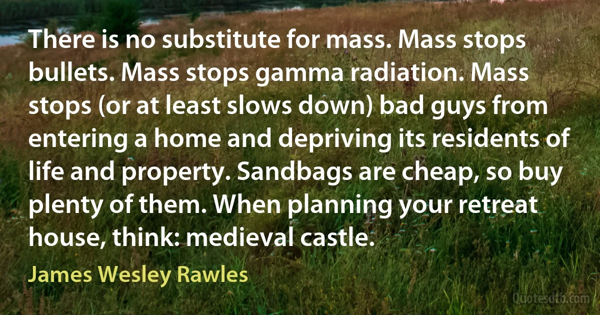 There is no substitute for mass. Mass stops bullets. Mass stops gamma radiation. Mass stops (or at least slows down) bad guys from entering a home and depriving its residents of life and property. Sandbags are cheap, so buy plenty of them. When planning your retreat house, think: medieval castle. (James Wesley Rawles)