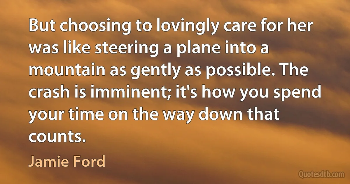 But choosing to lovingly care for her was like steering a plane into a mountain as gently as possible. The crash is imminent; it's how you spend your time on the way down that counts. (Jamie Ford)