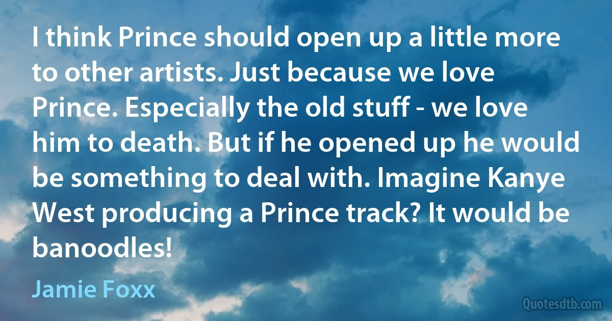 I think Prince should open up a little more to other artists. Just because we love Prince. Especially the old stuff - we love him to death. But if he opened up he would be something to deal with. Imagine Kanye West producing a Prince track? It would be banoodles! (Jamie Foxx)