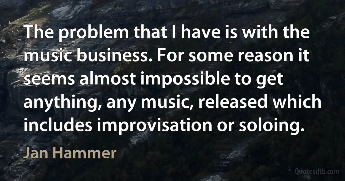 The problem that I have is with the music business. For some reason it seems almost impossible to get anything, any music, released which includes improvisation or soloing. (Jan Hammer)