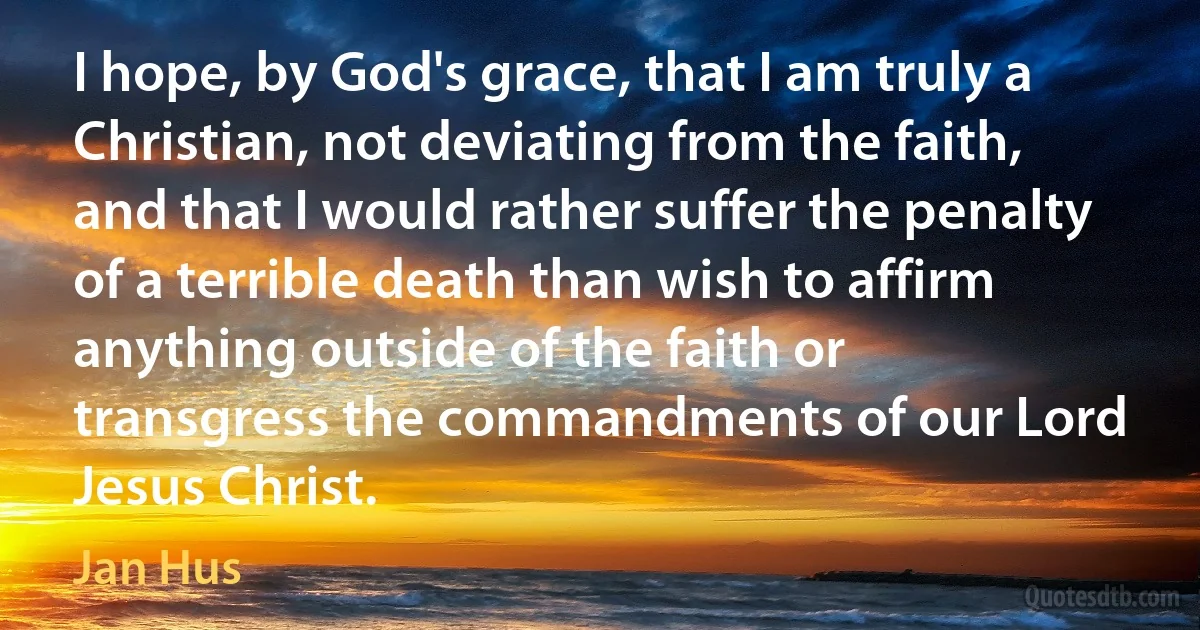 I hope, by God's grace, that I am truly a Christian, not deviating from the faith, and that I would rather suffer the penalty of a terrible death than wish to affirm anything outside of the faith or transgress the commandments of our Lord Jesus Christ. (Jan Hus)