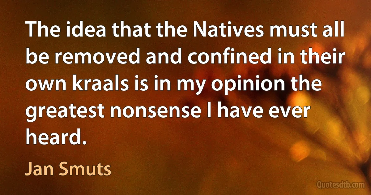 The idea that the Natives must all be removed and confined in their own kraals is in my opinion the greatest nonsense I have ever heard. (Jan Smuts)