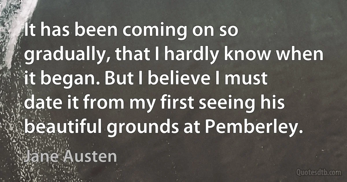 It has been coming on so gradually, that I hardly know when it began. But I believe I must date it from my first seeing his beautiful grounds at Pemberley. (Jane Austen)