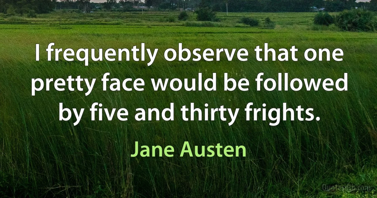 I frequently observe that one pretty face would be followed by five and thirty frights. (Jane Austen)