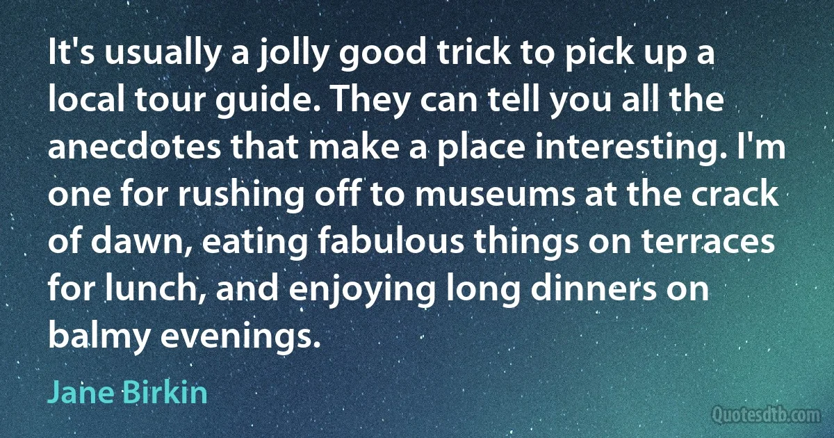 It's usually a jolly good trick to pick up a local tour guide. They can tell you all the anecdotes that make a place interesting. I'm one for rushing off to museums at the crack of dawn, eating fabulous things on terraces for lunch, and enjoying long dinners on balmy evenings. (Jane Birkin)