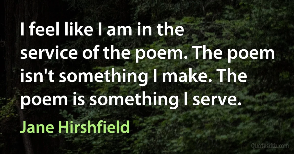 I feel like I am in the service of the poem. The poem isn't something I make. The poem is something I serve. (Jane Hirshfield)