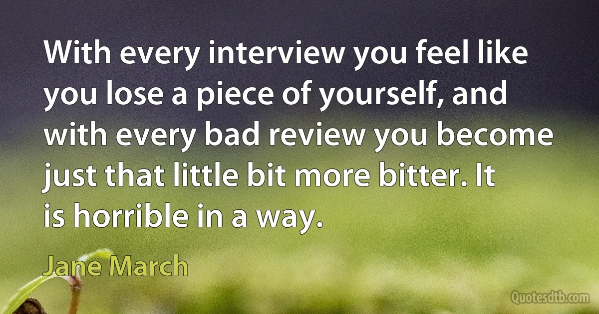 With every interview you feel like you lose a piece of yourself, and with every bad review you become just that little bit more bitter. It is horrible in a way. (Jane March)