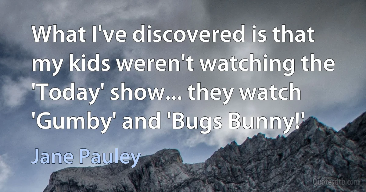 What I've discovered is that my kids weren't watching the 'Today' show... they watch 'Gumby' and 'Bugs Bunny!' (Jane Pauley)