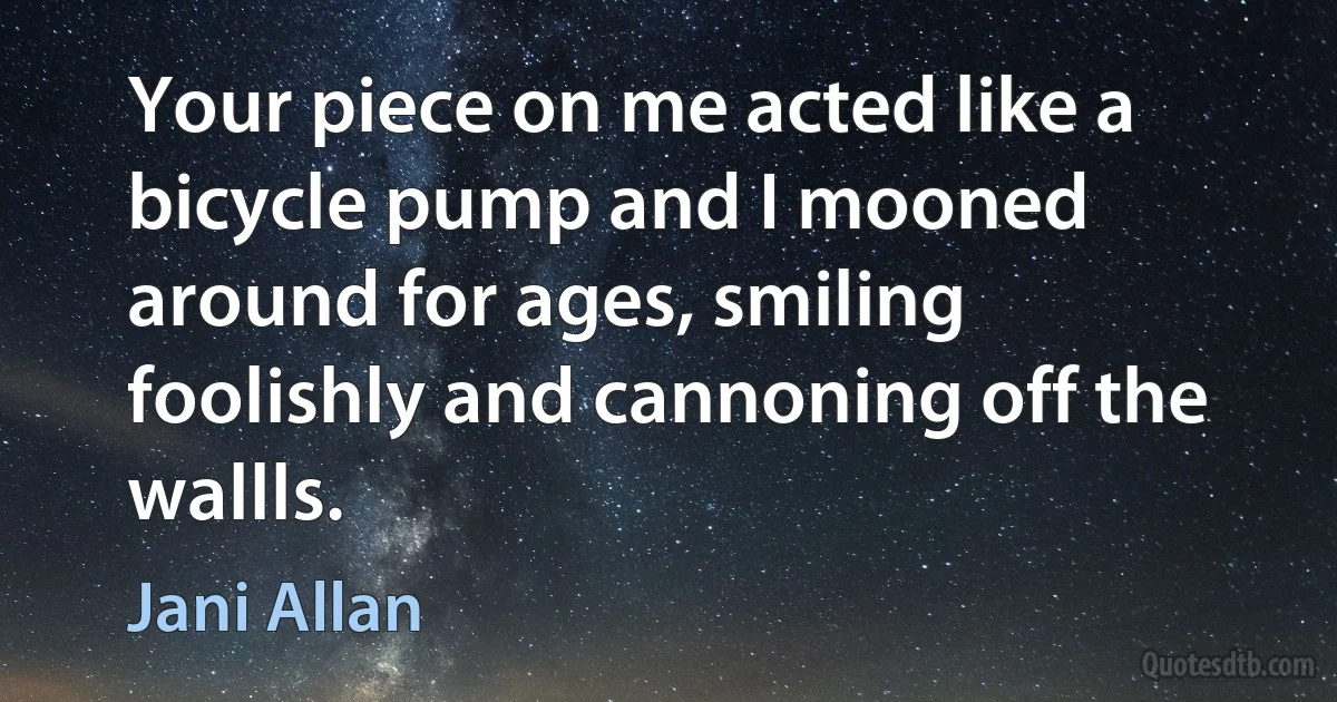 Your piece on me acted like a bicycle pump and I mooned around for ages, smiling foolishly and cannoning off the wallls. (Jani Allan)