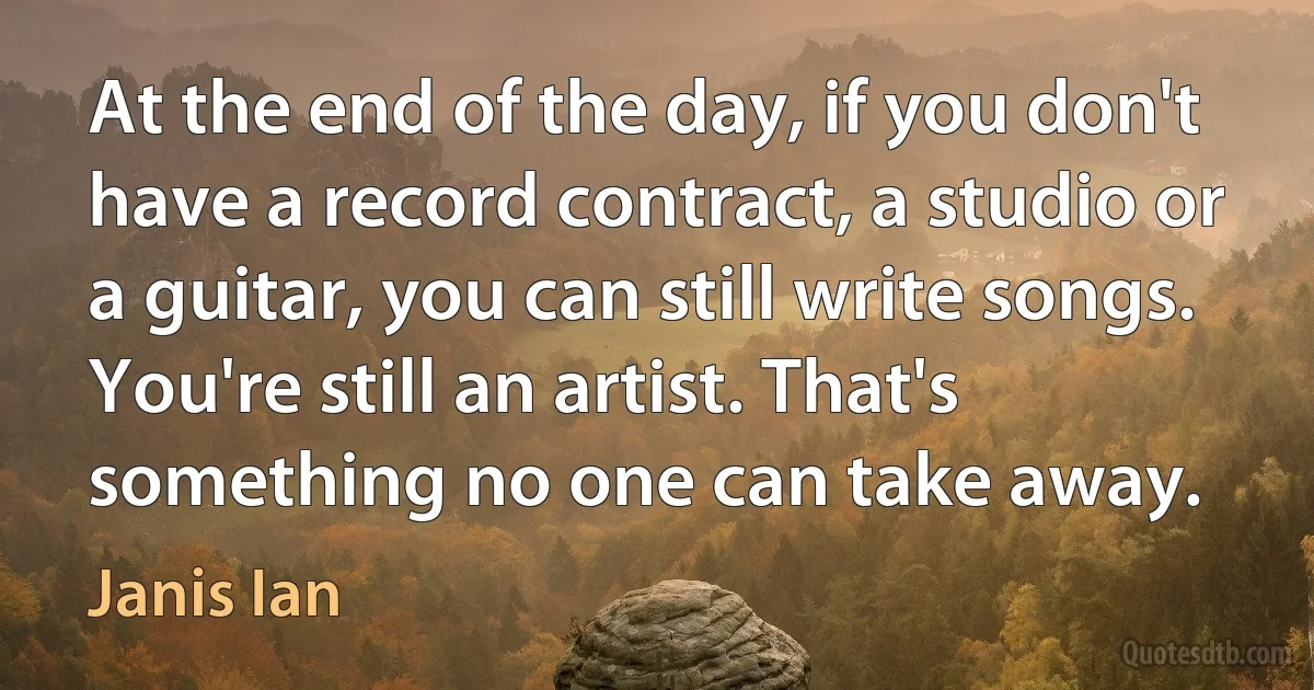 At the end of the day, if you don't have a record contract, a studio or a guitar, you can still write songs. You're still an artist. That's something no one can take away. (Janis Ian)