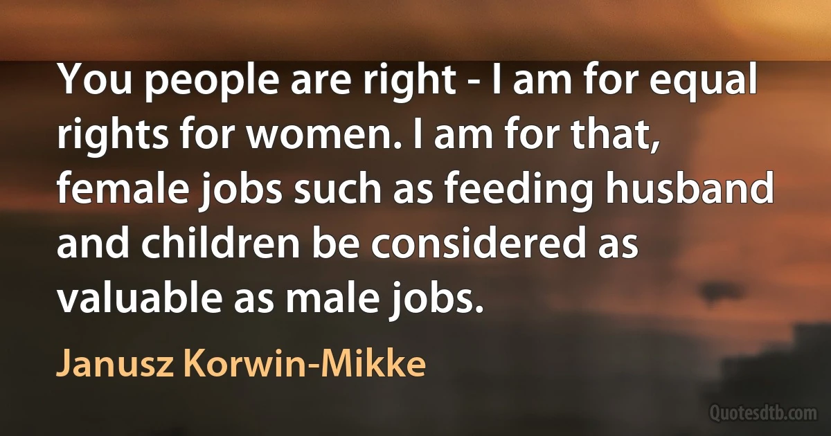 You people are right - I am for equal rights for women. I am for that, female jobs such as feeding husband and children be considered as valuable as male jobs. (Janusz Korwin-Mikke)