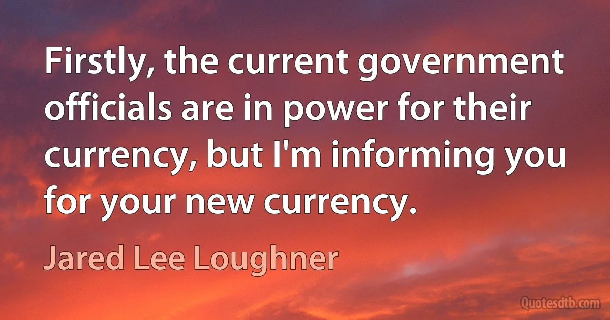 Firstly, the current government officials are in power for their currency, but I'm informing you for your new currency. (Jared Lee Loughner)