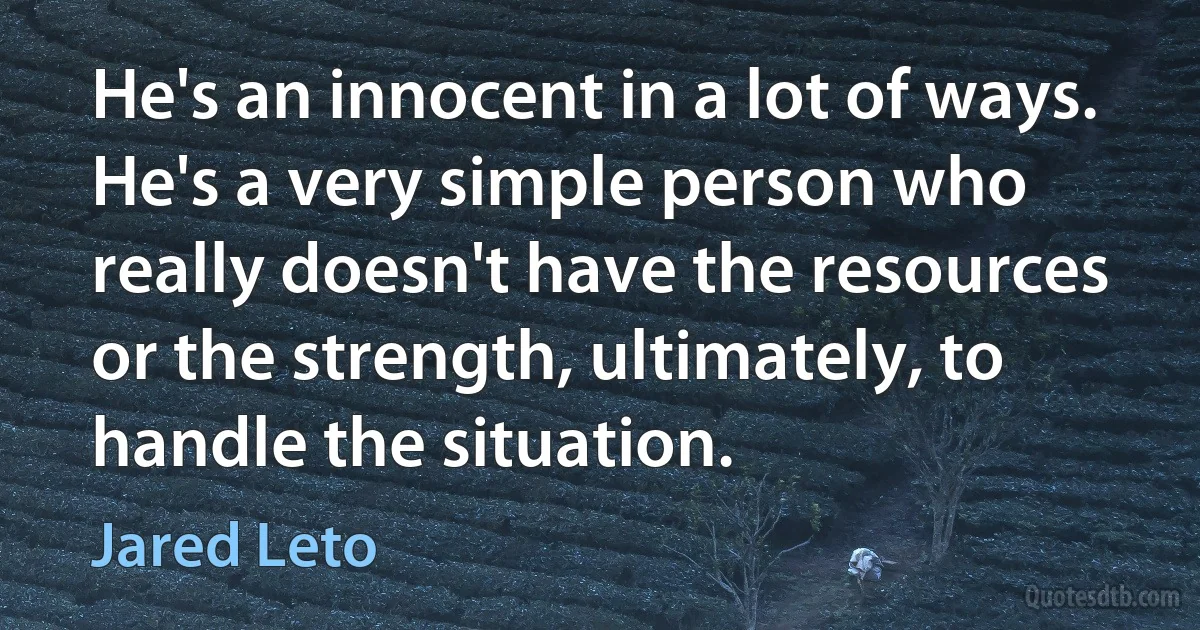 He's an innocent in a lot of ways. He's a very simple person who really doesn't have the resources or the strength, ultimately, to handle the situation. (Jared Leto)