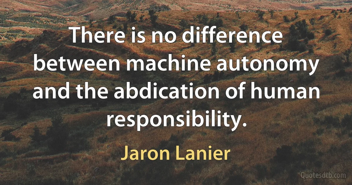 There is no difference between machine autonomy and the abdication of human responsibility. (Jaron Lanier)