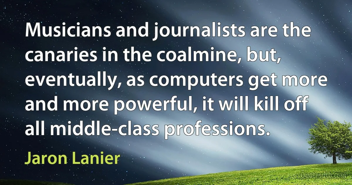 Musicians and journalists are the canaries in the coalmine, but, eventually, as computers get more and more powerful, it will kill off all middle-class professions. (Jaron Lanier)