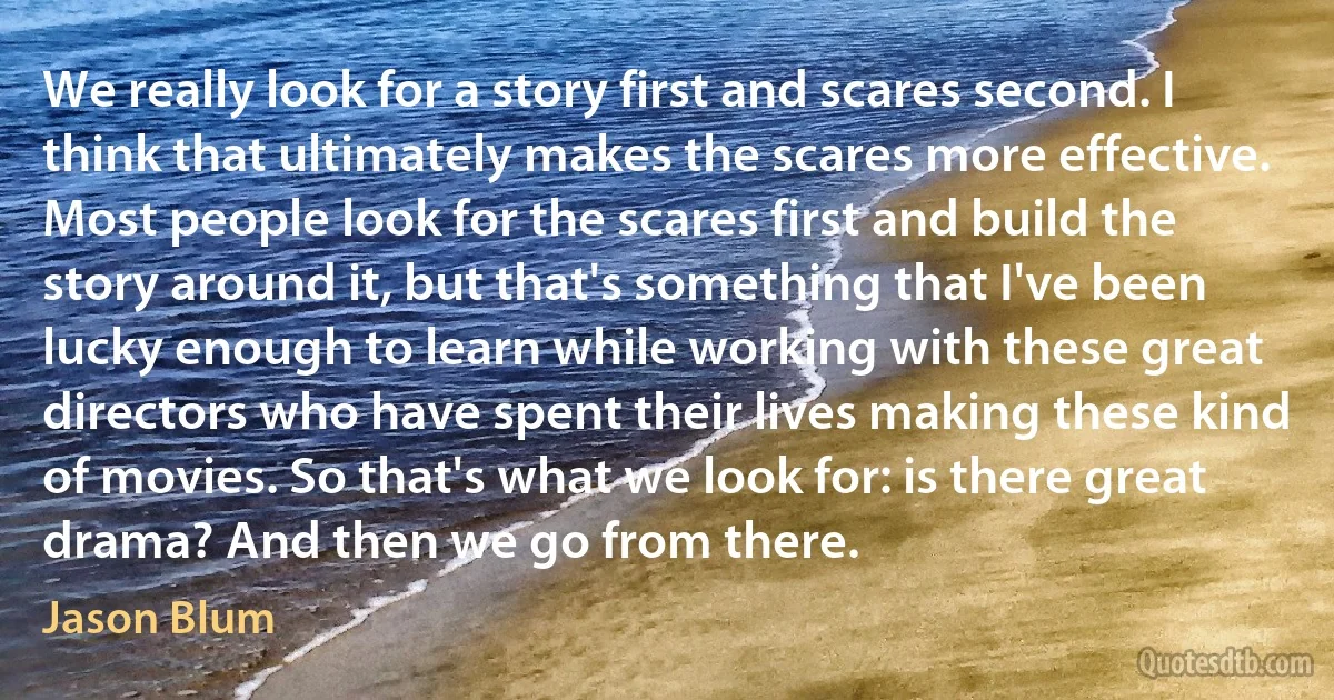 We really look for a story first and scares second. I think that ultimately makes the scares more effective. Most people look for the scares first and build the story around it, but that's something that I've been lucky enough to learn while working with these great directors who have spent their lives making these kind of movies. So that's what we look for: is there great drama? And then we go from there. (Jason Blum)