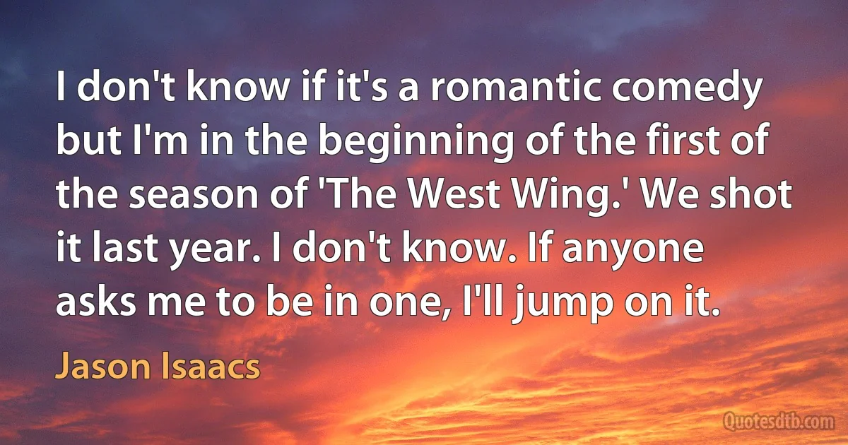 I don't know if it's a romantic comedy but I'm in the beginning of the first of the season of 'The West Wing.' We shot it last year. I don't know. If anyone asks me to be in one, I'll jump on it. (Jason Isaacs)