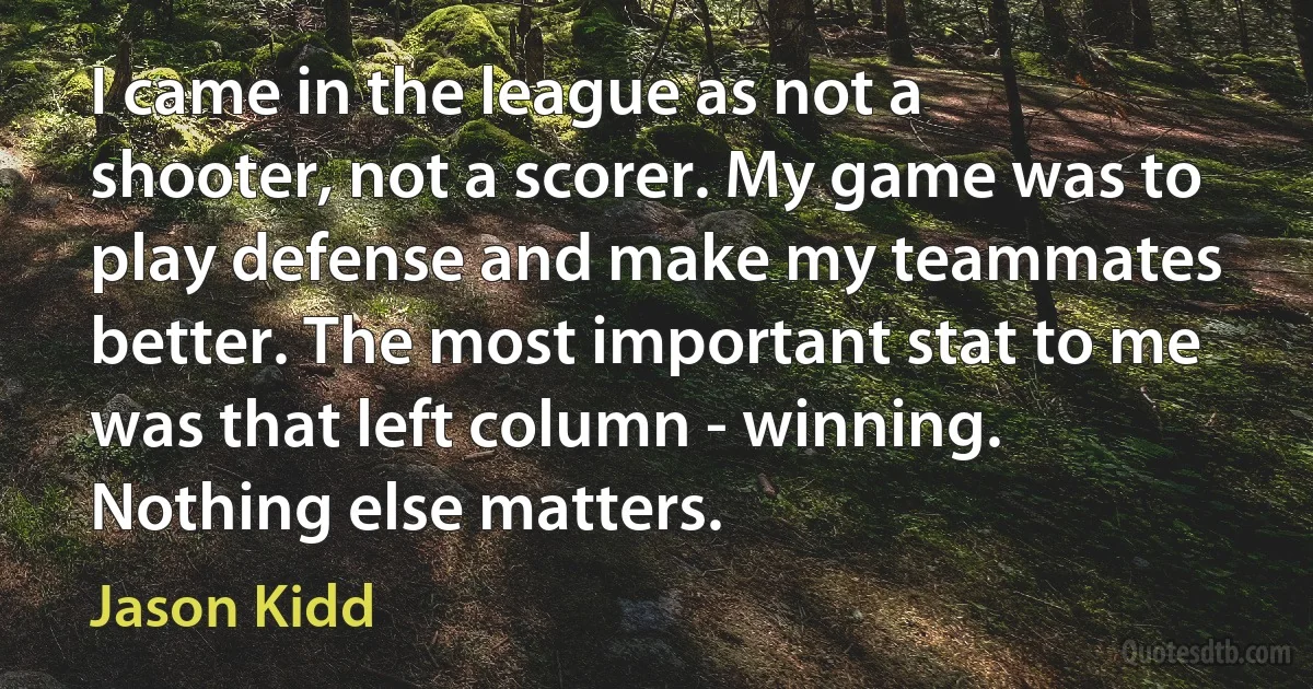 I came in the league as not a shooter, not a scorer. My game was to play defense and make my teammates better. The most important stat to me was that left column - winning. Nothing else matters. (Jason Kidd)