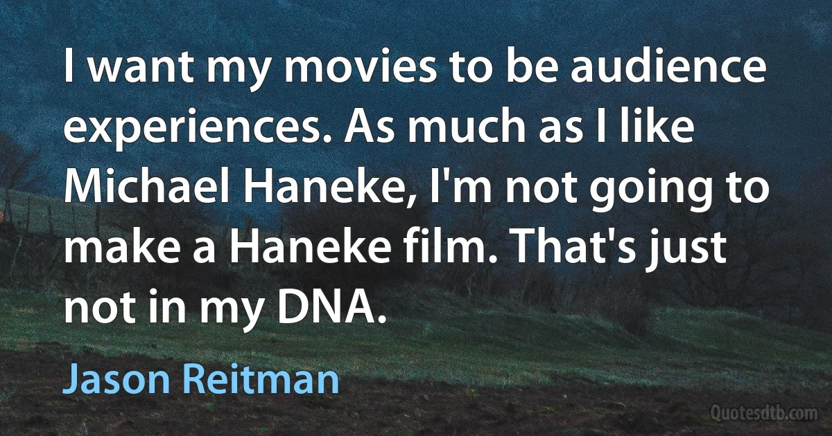 I want my movies to be audience experiences. As much as I like Michael Haneke, I'm not going to make a Haneke film. That's just not in my DNA. (Jason Reitman)