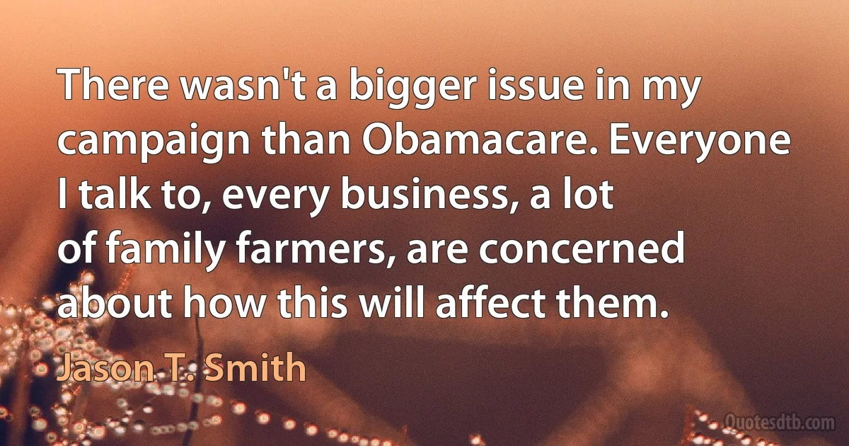 There wasn't a bigger issue in my campaign than Obamacare. Everyone I talk to, every business, a lot of family farmers, are concerned about how this will affect them. (Jason T. Smith)