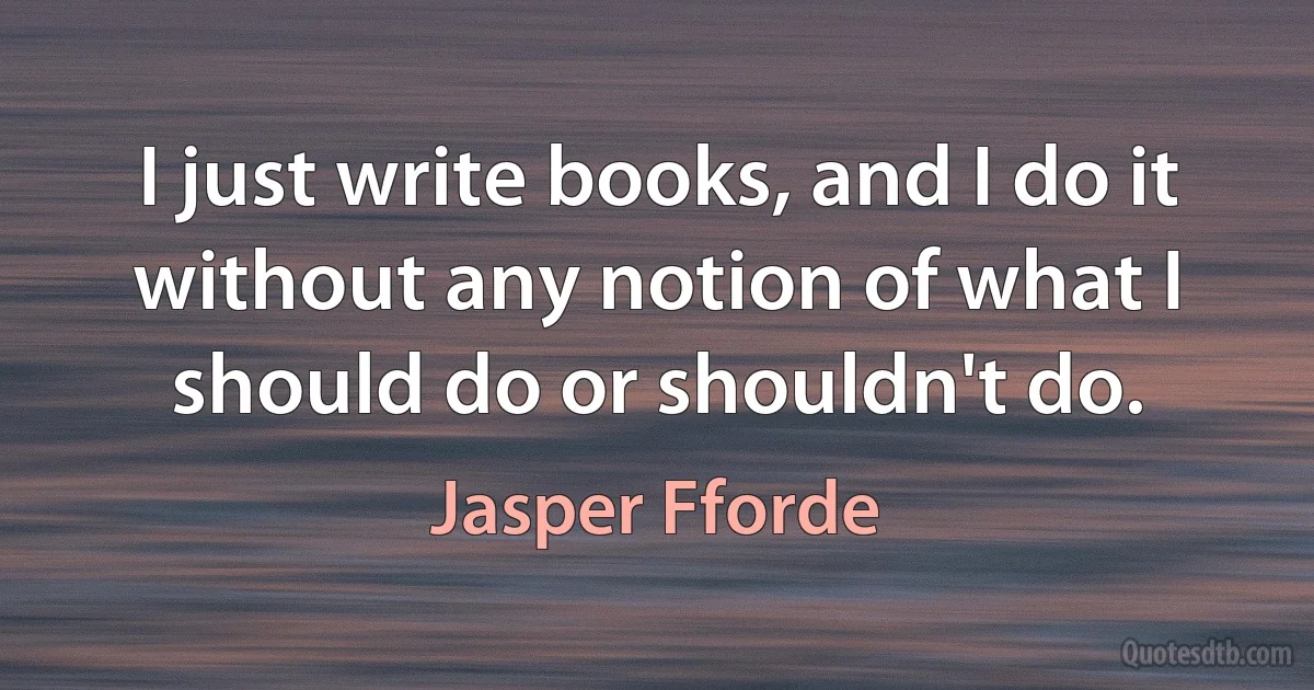 I just write books, and I do it without any notion of what I should do or shouldn't do. (Jasper Fforde)