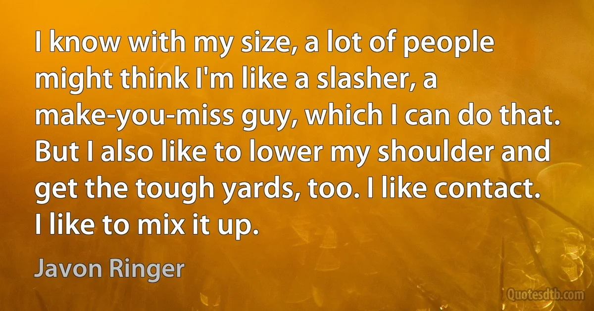 I know with my size, a lot of people might think I'm like a slasher, a make-you-miss guy, which I can do that. But I also like to lower my shoulder and get the tough yards, too. I like contact. I like to mix it up. (Javon Ringer)