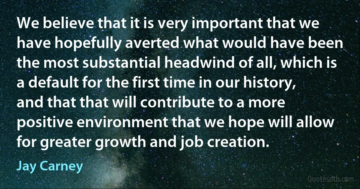 We believe that it is very important that we have hopefully averted what would have been the most substantial headwind of all, which is a default for the first time in our history, and that that will contribute to a more positive environment that we hope will allow for greater growth and job creation. (Jay Carney)