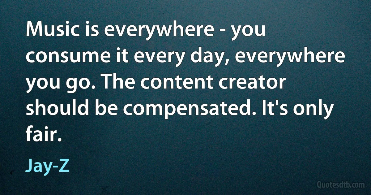 Music is everywhere - you consume it every day, everywhere you go. The content creator should be compensated. It's only fair. (Jay-Z)