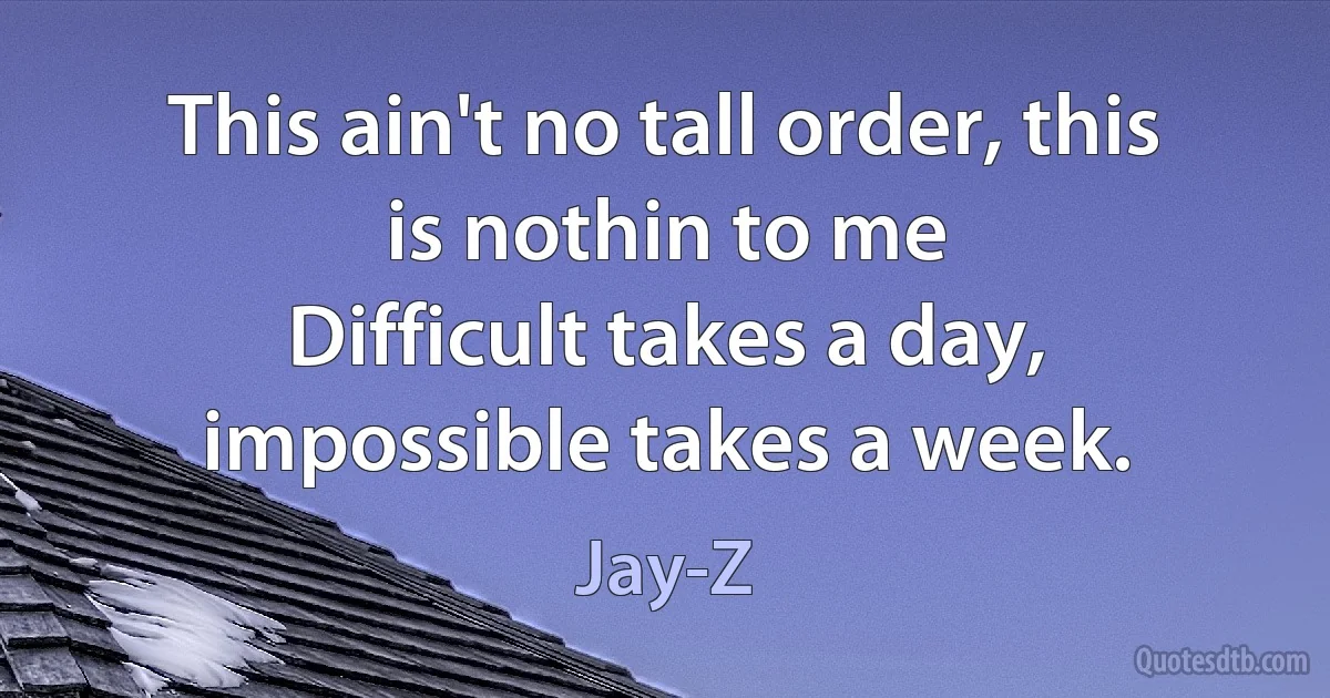 This ain't no tall order, this is nothin to me
Difficult takes a day, impossible takes a week. (Jay-Z)