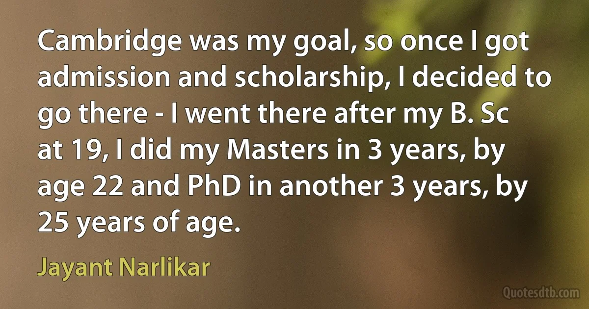 Cambridge was my goal, so once I got admission and scholarship, I decided to go there - I went there after my B. Sc at 19, I did my Masters in 3 years, by age 22 and PhD in another 3 years, by 25 years of age. (Jayant Narlikar)