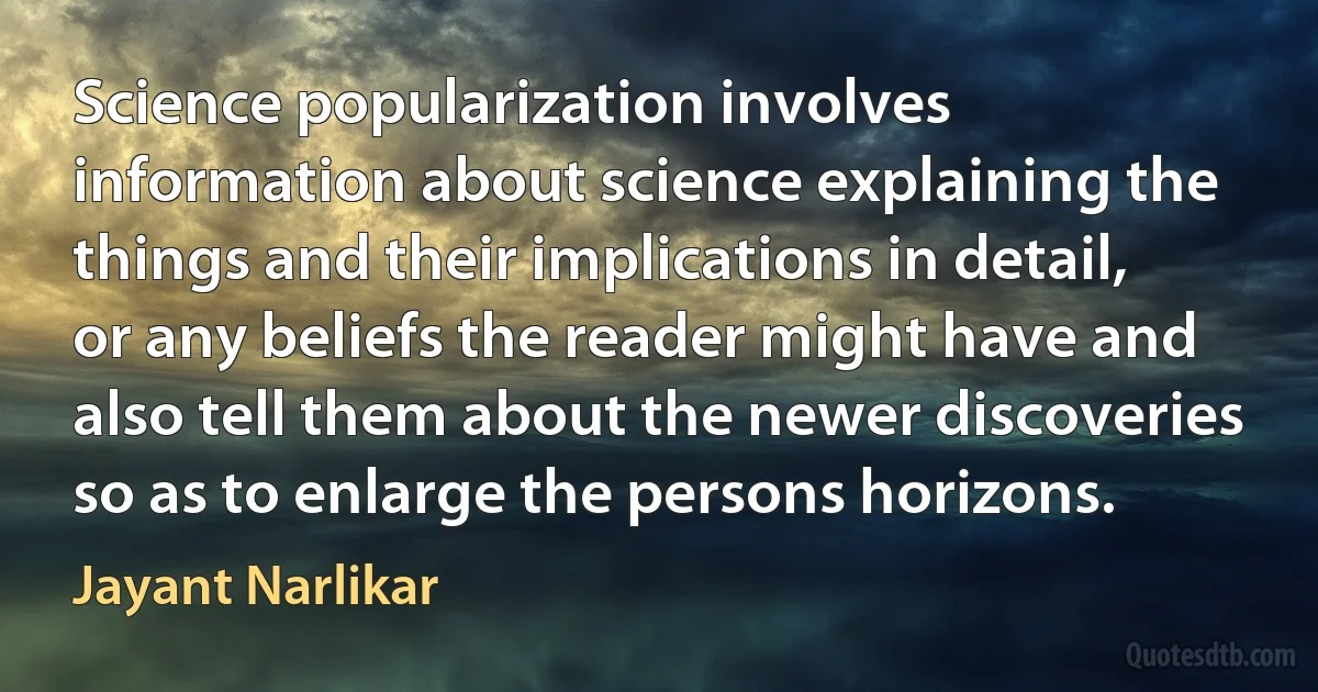 Science popularization involves information about science explaining the things and their implications in detail, or any beliefs the reader might have and also tell them about the newer discoveries so as to enlarge the persons horizons. (Jayant Narlikar)