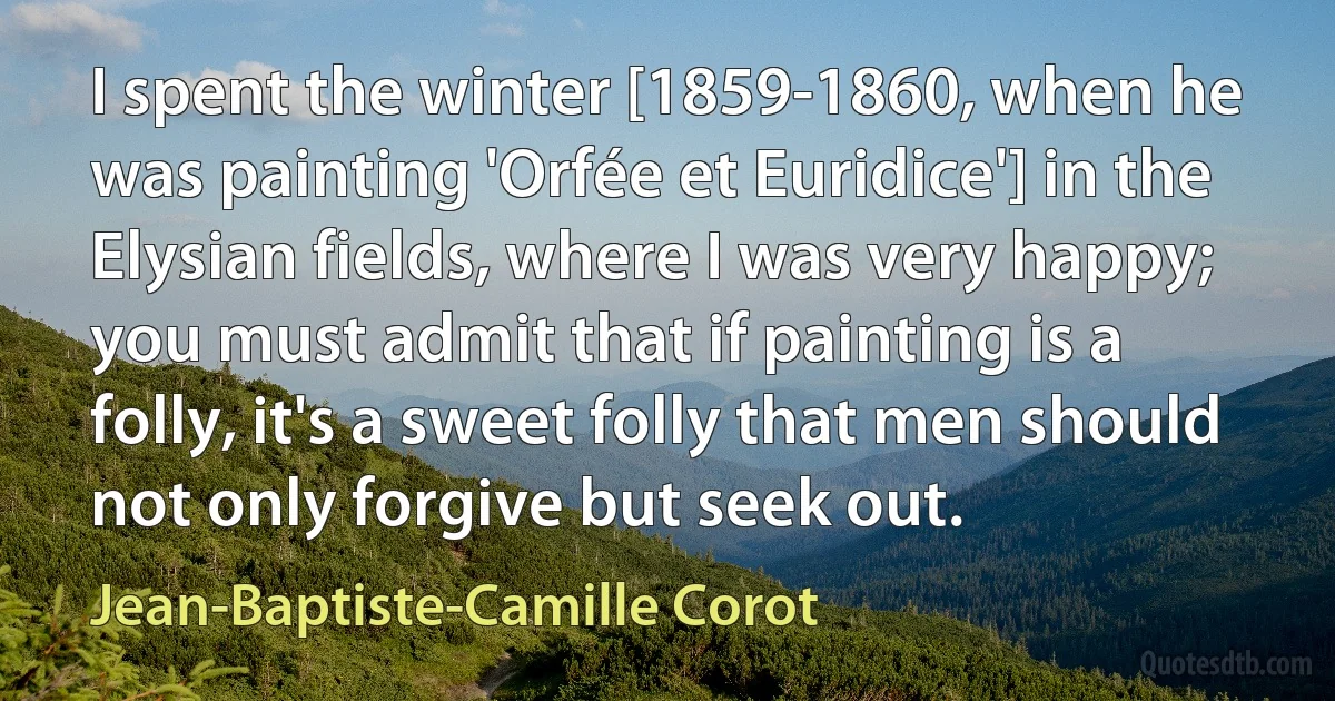 I spent the winter [1859-1860, when he was painting 'Orfée et Euridice'] in the Elysian fields, where I was very happy; you must admit that if painting is a folly, it's a sweet folly that men should not only forgive but seek out. (Jean-Baptiste-Camille Corot)