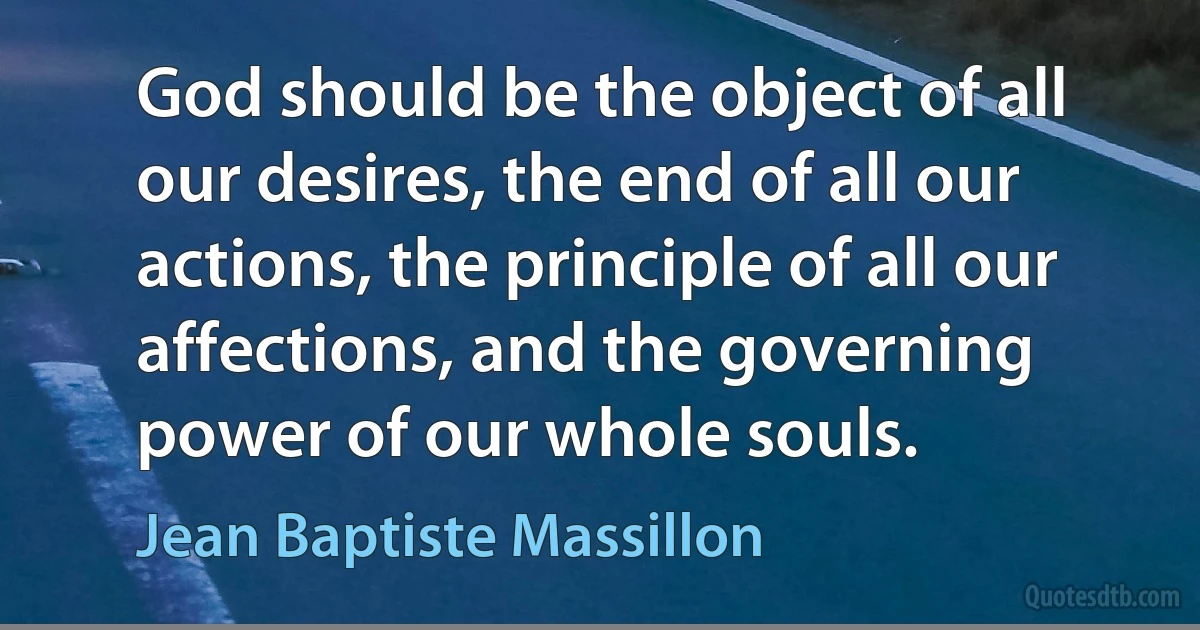 God should be the object of all our desires, the end of all our actions, the principle of all our affections, and the governing power of our whole souls. (Jean Baptiste Massillon)