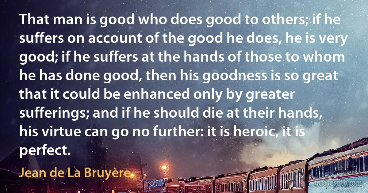 That man is good who does good to others; if he suffers on account of the good he does, he is very good; if he suffers at the hands of those to whom he has done good, then his goodness is so great that it could be enhanced only by greater sufferings; and if he should die at their hands, his virtue can go no further: it is heroic, it is perfect. (Jean de La Bruyère)