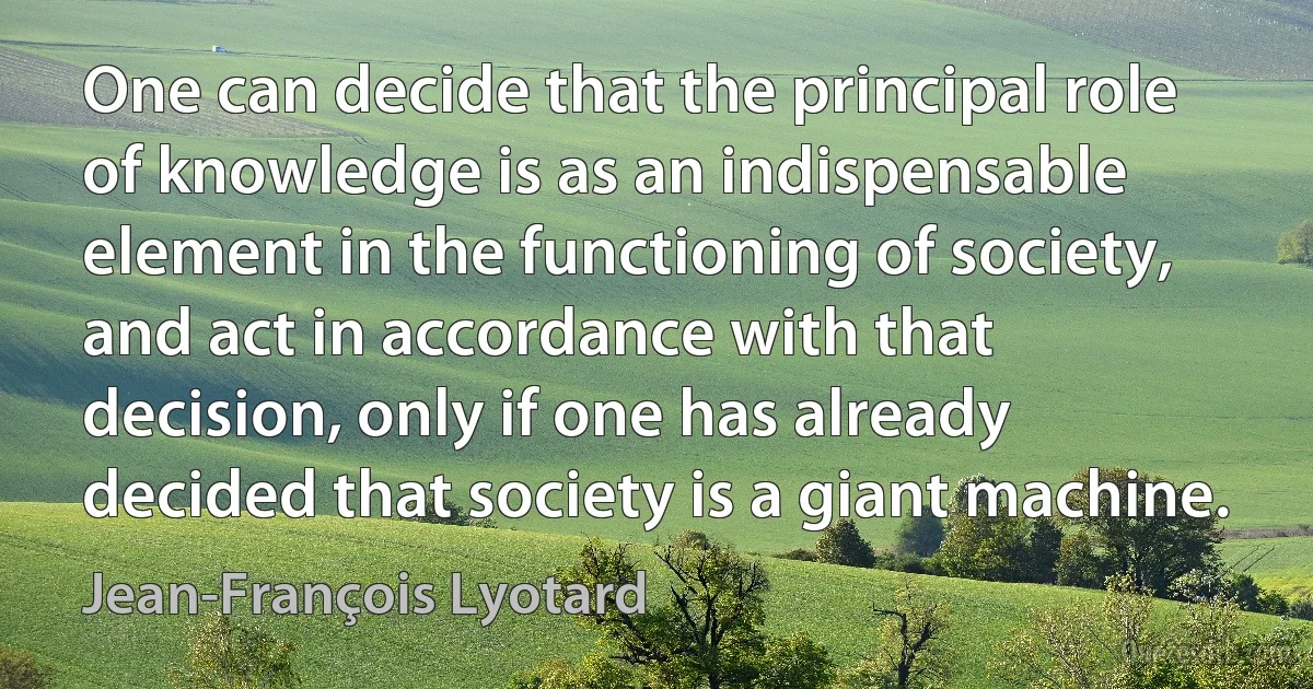 One can decide that the principal role of knowledge is as an indispensable element in the functioning of society, and act in accordance with that decision, only if one has already decided that society is a giant machine. (Jean-François Lyotard)