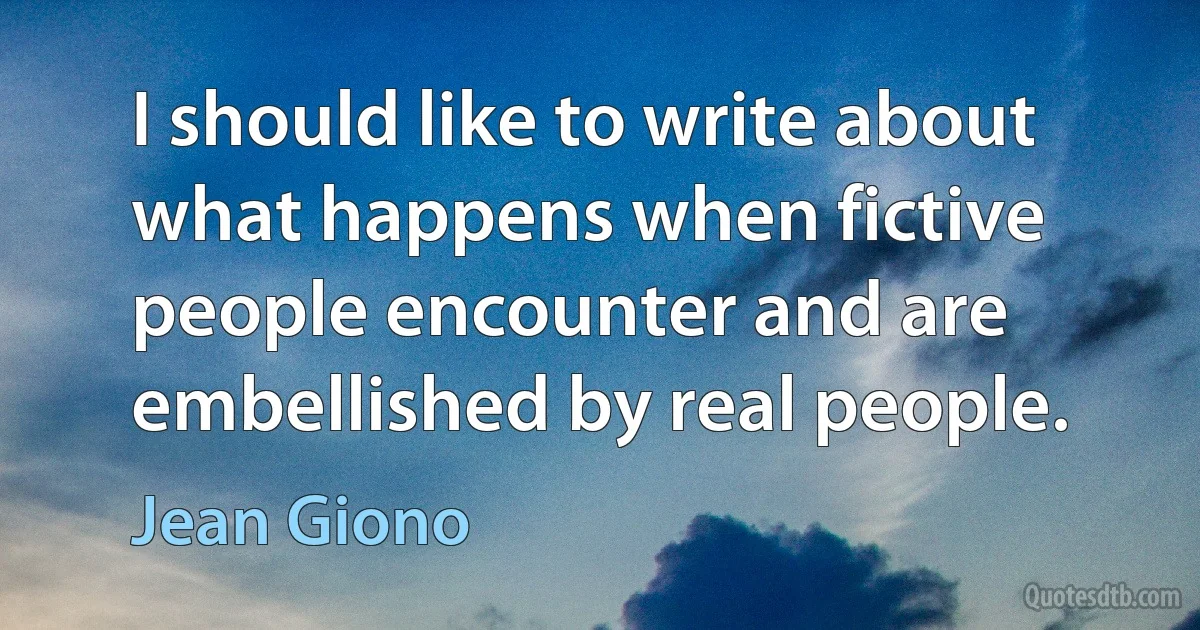 I should like to write about what happens when fictive people encounter and are embellished by real people. (Jean Giono)