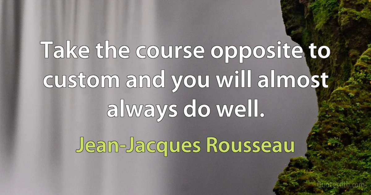 Take the course opposite to custom and you will almost always do well. (Jean-Jacques Rousseau)